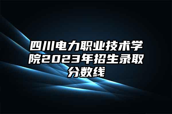 四川电力职业技术学院2023年招生录取分数线