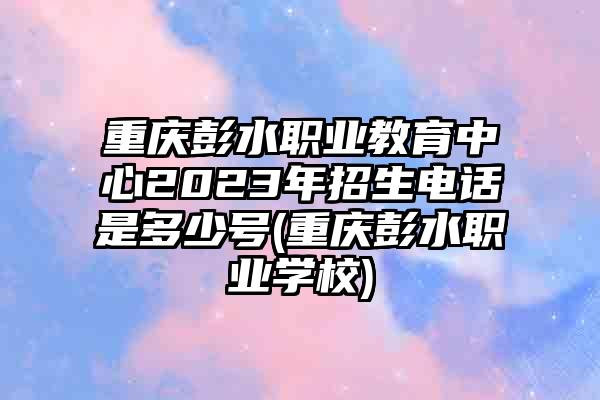 重庆彭水职业教育中心2023年招生电话是多少号(重庆彭水职业学校)