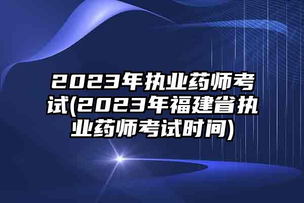 2023年执业药师考试(2023年福建省执业药师考试时间)