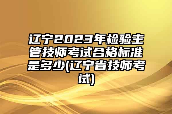 辽宁2023年检验主管技师考试合格标准是多少(辽宁省技师考试)