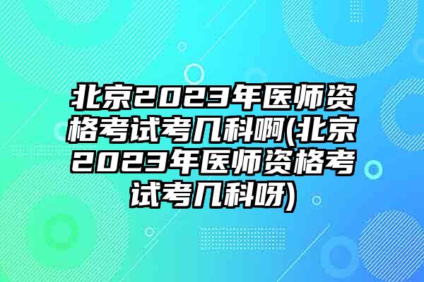 北京2023年医师资格考试考几科啊(北京2023年医师资格考试考几科呀)