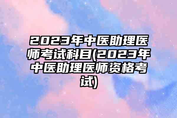2023年中医助理医师考试科目(2023年中医助理医师资格考试)