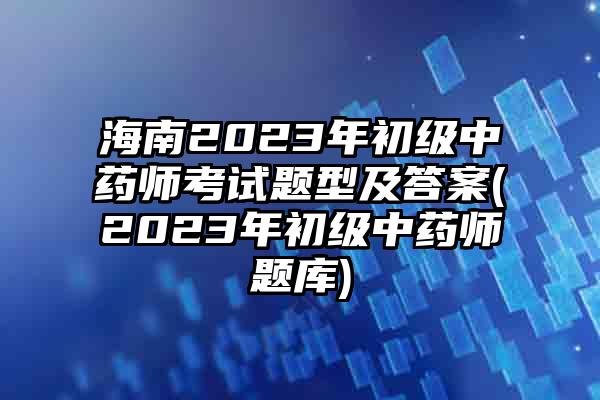 海南2023年初级中药师考试题型及答案(2023年初级中药师题库)