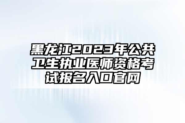 黑龙江2023年公共卫生执业医师资格考试报名入口官网