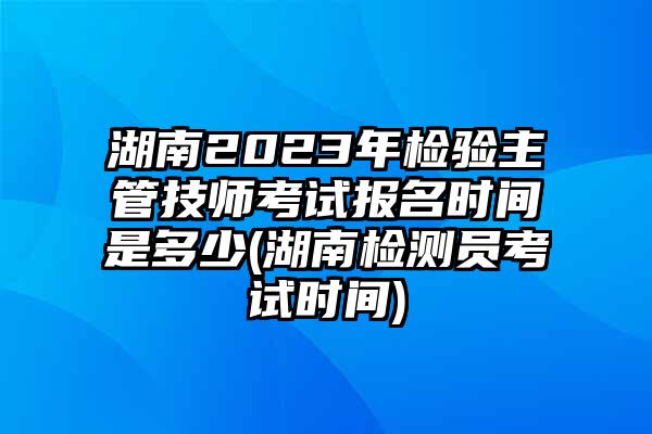 湖南2023年检验主管技师考试报名时间是多少(湖南检测员考试时间)