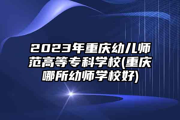 2023年重庆幼儿师范高等专科学校(重庆哪所幼师学校好)