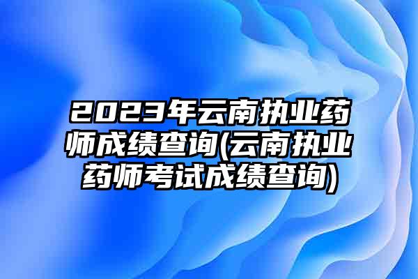 2023年云南执业药师成绩查询(云南执业药师考试成绩查询)
