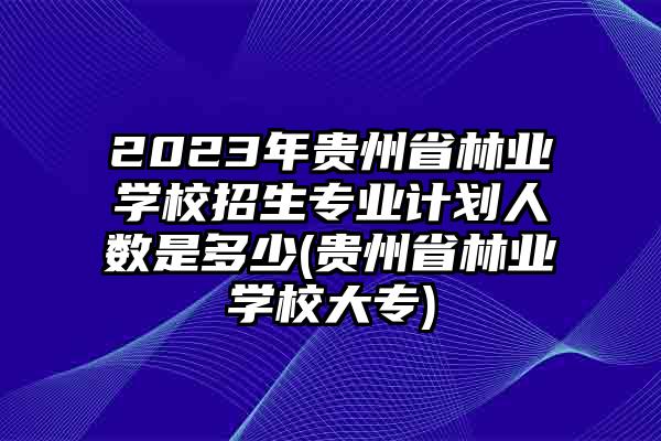 2023年贵州省林业学校招生专业计划人数是多少(贵州省林业学校大专)