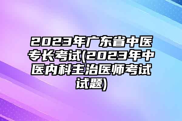 2023年广东省中医专长考试(2023年中医内科主治医师考试试题)