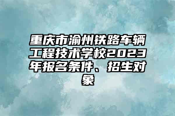 重庆市渝州铁路车辆工程技术学校2023年报名条件、招生对象