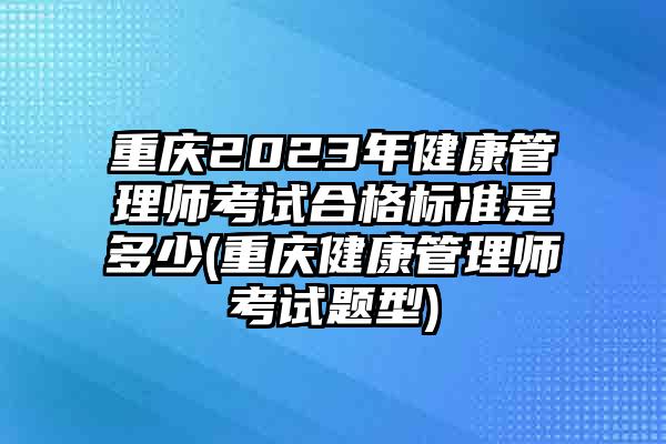 重庆2023年健康管理师考试合格标准是多少(重庆健康管理师考试题型)