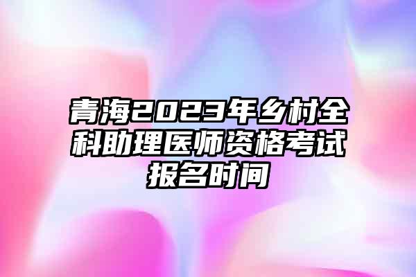 青海2023年乡村全科助理医师资格考试报名时间