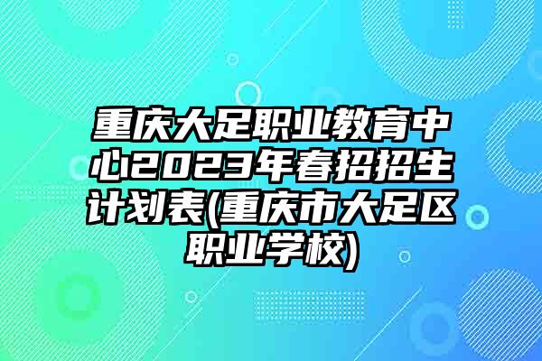 重庆大足职业教育中心2023年春招招生计划表(重庆市大足区职业学校)