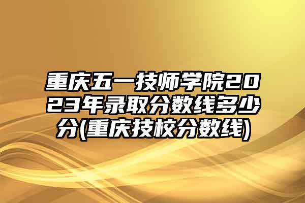 重庆五一技师学院2023年录取分数线多少分(重庆技校分数线)