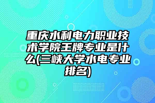 重庆水利电力职业技术学院王牌专业是什么(三峡大学水电专业排名)